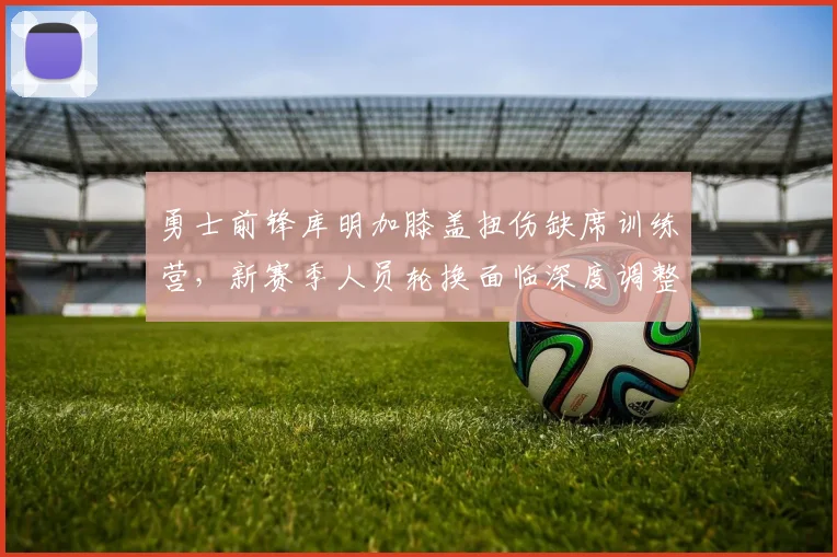 勇士前锋库明加膝盖扭伤缺席训练营，新赛季人员轮换面临深度调整与挑战