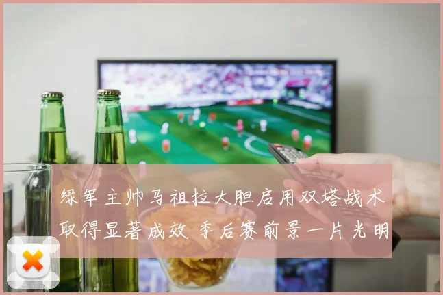 绿军主帅马祖拉大胆启用双塔战术取得显著成效 季后赛前景一片光明