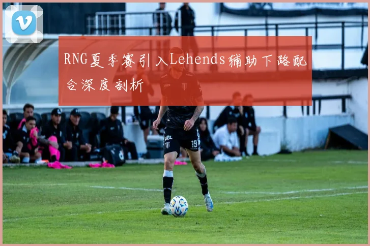 RNG夏季赛引入Lehends辅助下路配合深度剖析