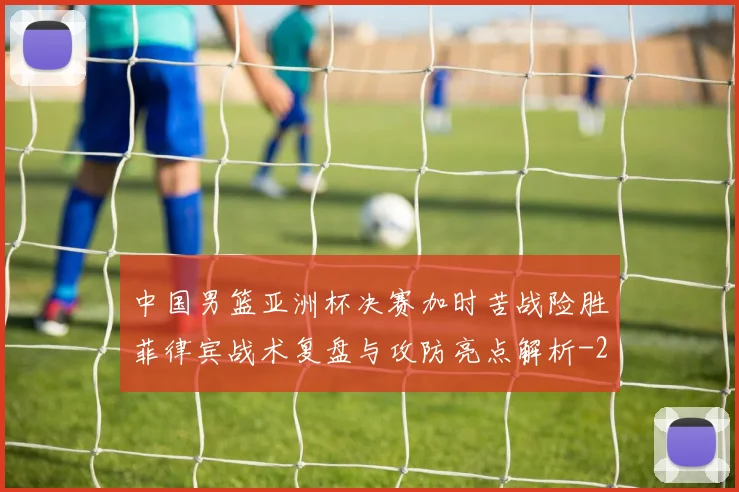 中国男篮亚洲杯决赛加时苦战险胜菲律宾战术复盘与攻防亮点解析