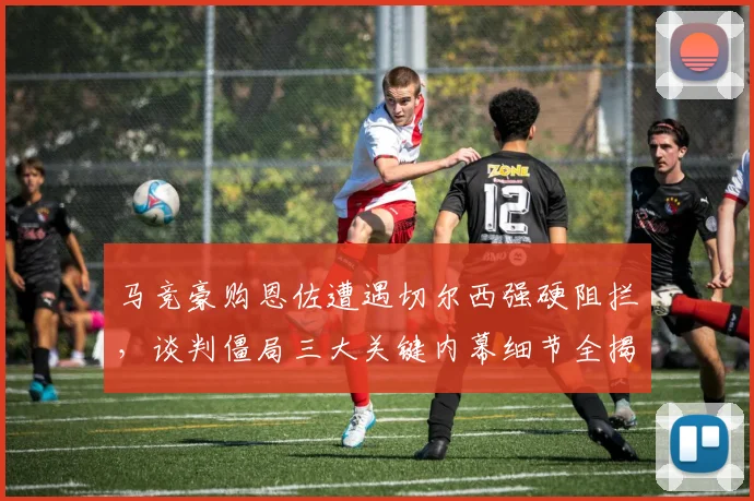 马竞豪购恩佐遭遇切尔西强硬阻拦，谈判僵局三大关键内幕细节全揭秘