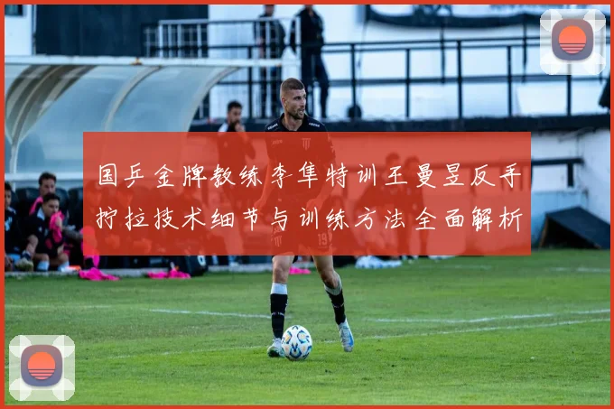 国乒金牌教练李隼特训王曼昱反手拧拉技术细节与训练方法全面解析