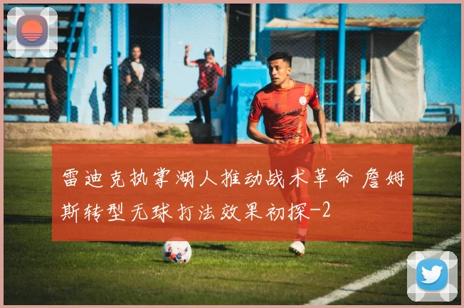 雷迪克执掌湖人推动战术革命 詹姆斯转型无球打法效果初探