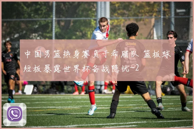 中国男篮热身赛负于希腊队 篮板球短板暴露世界杯备战隐忧