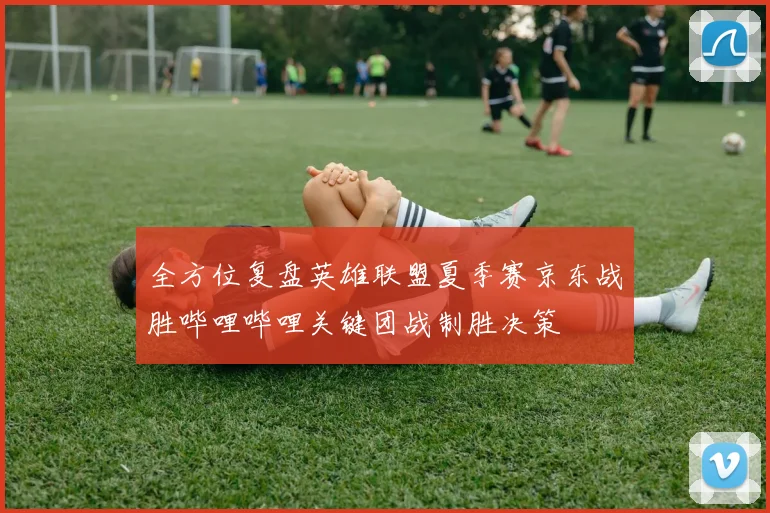 全方位复盘英雄联盟夏季赛京东战胜哔哩哔哩关键团战制胜决策