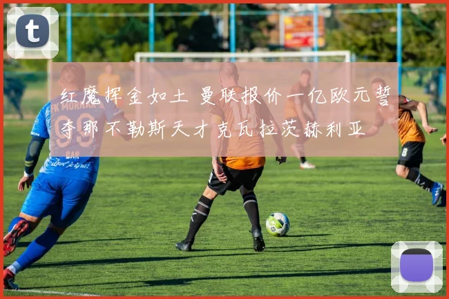 红魔挥金如土 曼联报价一亿欧元誓夺那不勒斯天才克瓦拉茨赫利亚