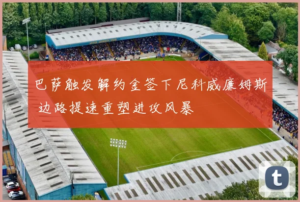 巴萨触发解约金签下尼科威廉姆斯 边路提速重塑进攻风暴