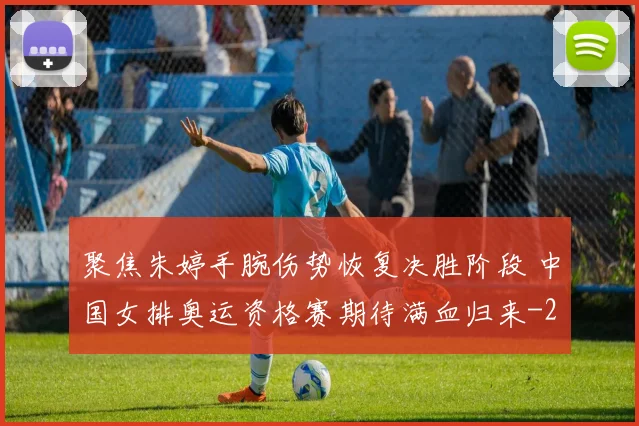 聚焦朱婷手腕伤势恢复决胜阶段 中国女排奥运资格赛期待满血归来