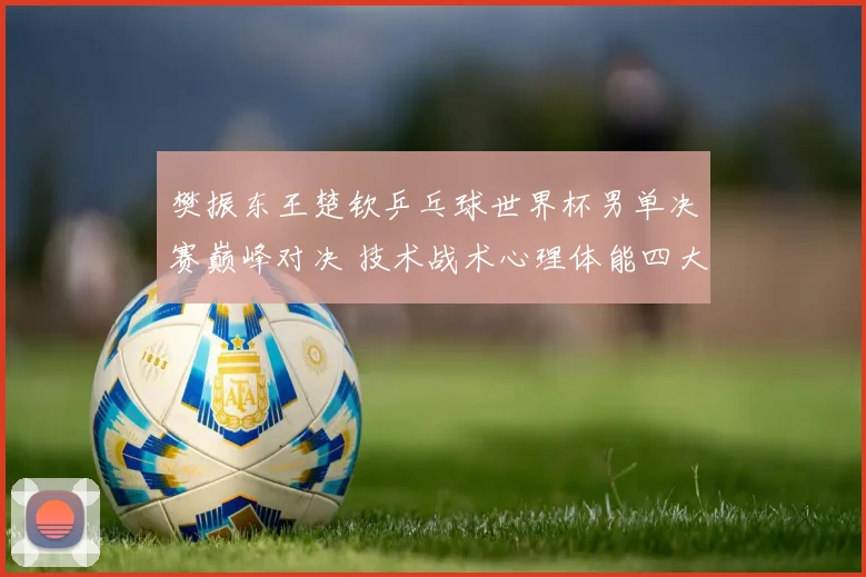 樊振东王楚钦乒乓球世界杯男单决赛巅峰对决 技术战术心理体能四大看点预测