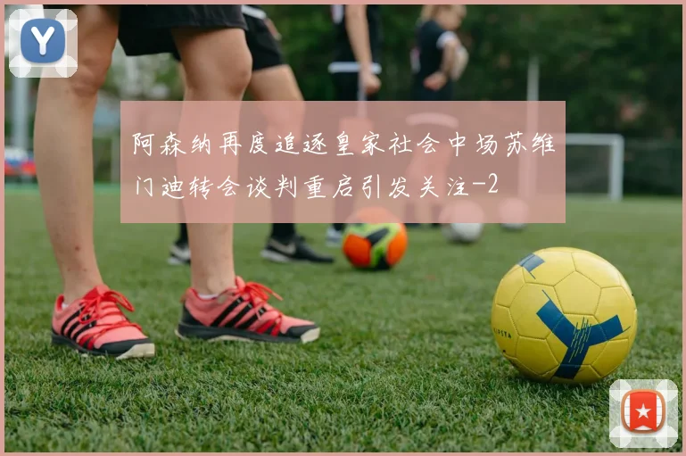 阿森纳再度追逐皇家社会中场苏维门迪转会谈判重启引发关注
