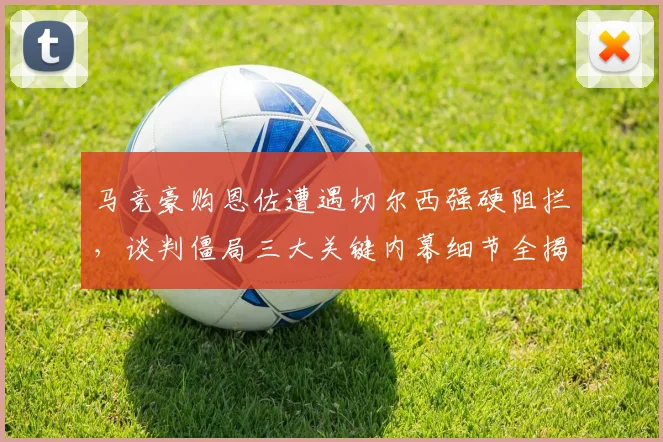 马竞豪购恩佐遭遇切尔西强硬阻拦，谈判僵局三大关键内幕细节全揭秘