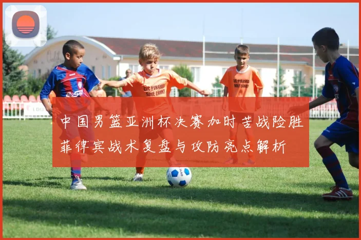 中国男篮亚洲杯决赛加时苦战险胜菲律宾战术复盘与攻防亮点解析