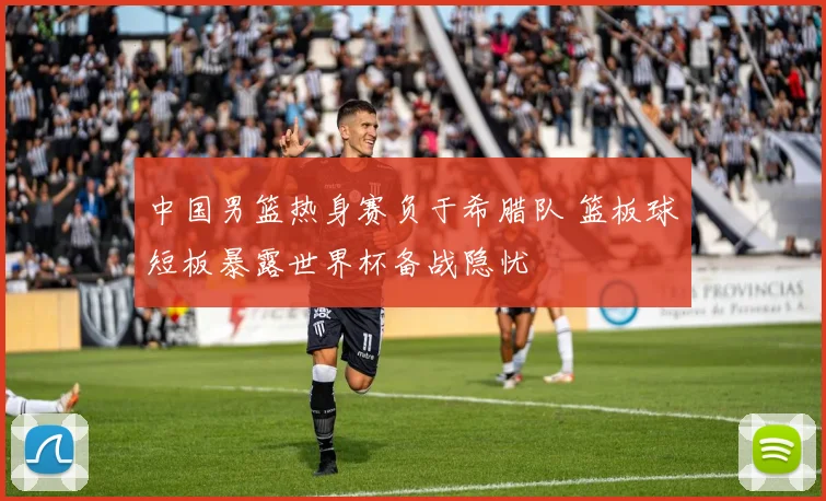 中国男篮热身赛负于希腊队 篮板球短板暴露世界杯备战隐忧