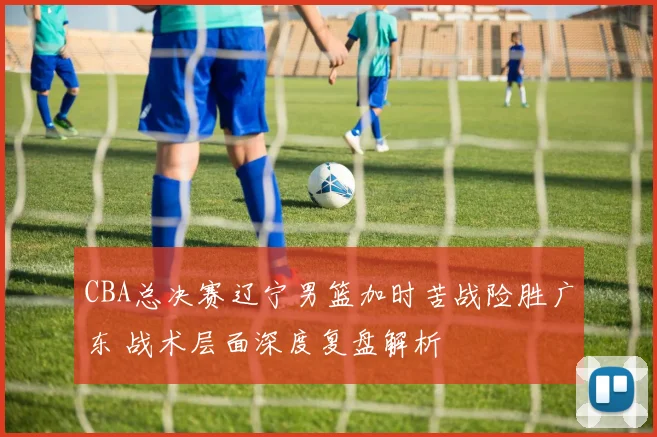 CBA总决赛辽宁男篮加时苦战险胜广东 战术层面深度复盘解析