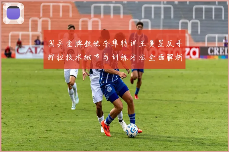 国乒金牌教练李隼特训王曼昱反手拧拉技术细节与训练方法全面解析