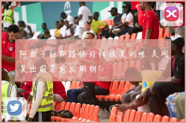 阿尔卡拉斯膝伤好转恢复训练 美网复出前景愈发明朗