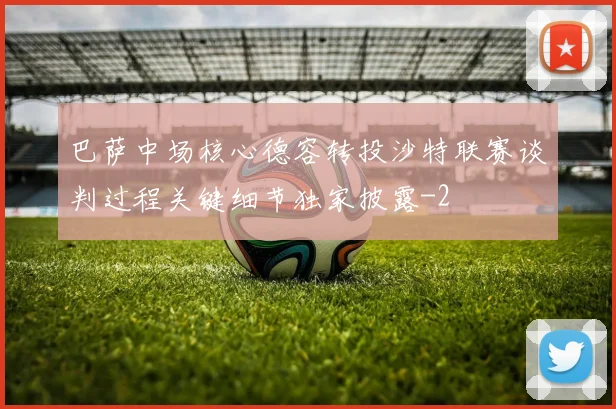 巴萨中场核心德容转投沙特联赛谈判过程关键细节独家披露