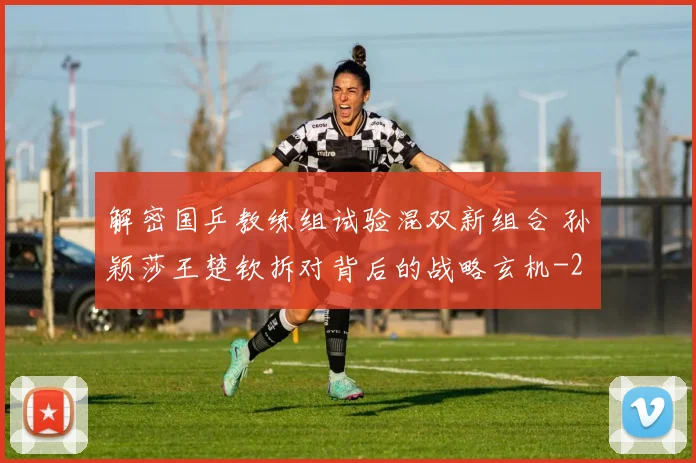 解密国乒教练组试验混双新组合 孙颖莎王楚钦拆对背后的战略玄机