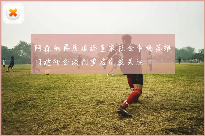 阿森纳再度追逐皇家社会中场苏维门迪转会谈判重启引发关注