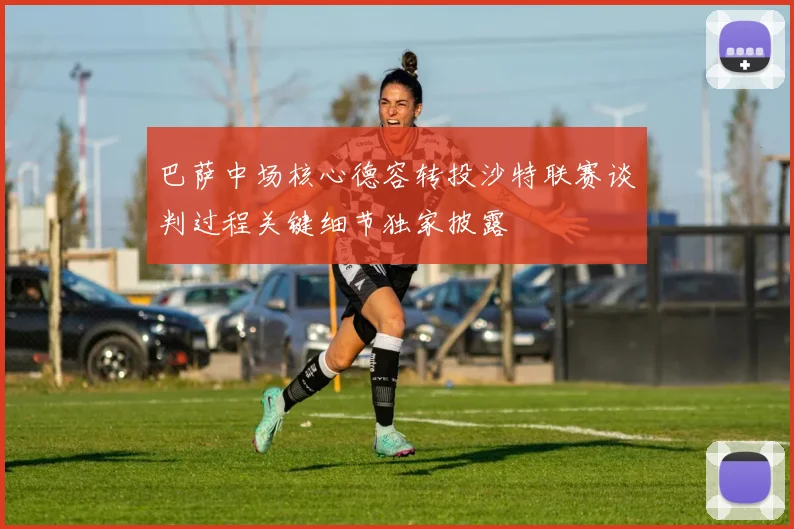 巴萨中场核心德容转投沙特联赛谈判过程关键细节独家披露