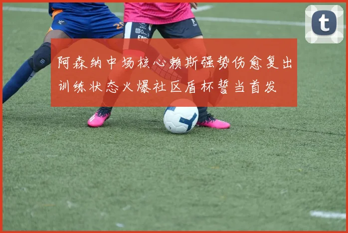 阿森纳中场核心赖斯强势伤愈复出训练状态火爆社区盾杯誓当首发
