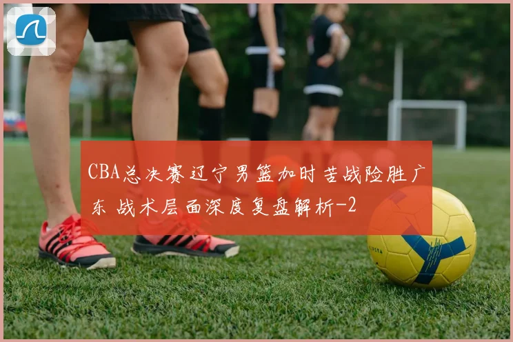 CBA总决赛辽宁男篮加时苦战险胜广东 战术层面深度复盘解析