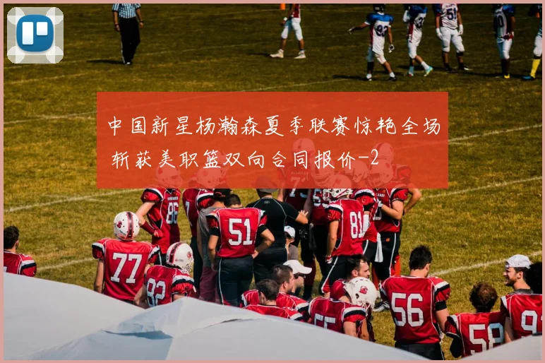 中国新星杨瀚森夏季联赛惊艳全场 斩获美职篮双向合同报价