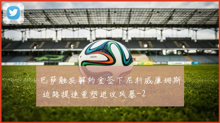 巴萨触发解约金签下尼科威廉姆斯 边路提速重塑进攻风暴