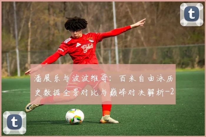 潘展乐与波波维奇：百米自由泳历史数据全景对比与巅峰对决解析