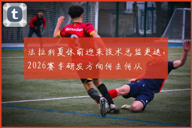 法拉利夏休前迎来技术总监更迭，2026赛季研发方向何去何从